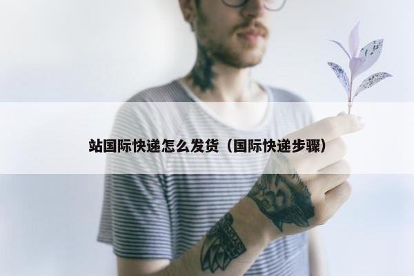 站国际快递怎么发货（国际快递步骤）