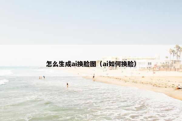怎么生成ai换脸图（ai如何换脸）