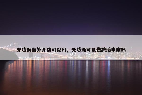 无货源海外开店可以吗，无货源可以做跨境电商吗