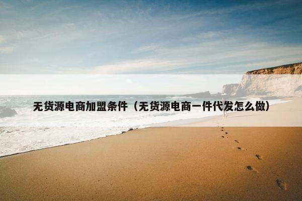 无货源电商加盟条件（无货源电商一件代发怎么做）
