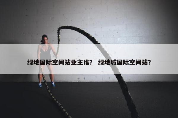 绿地国际空间站业主谁？ 绿地城国际空间站？