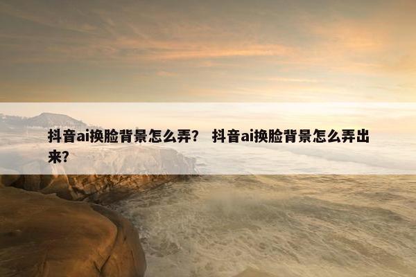 抖音ai换脸背景怎么弄？ 抖音ai换脸背景怎么弄出来？
