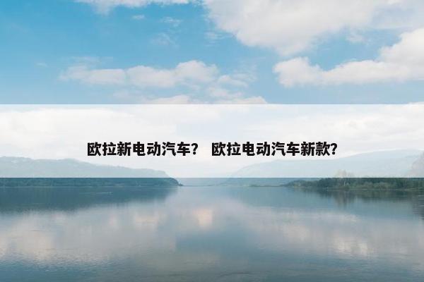 欧拉新电动汽车？ 欧拉电动汽车新款？