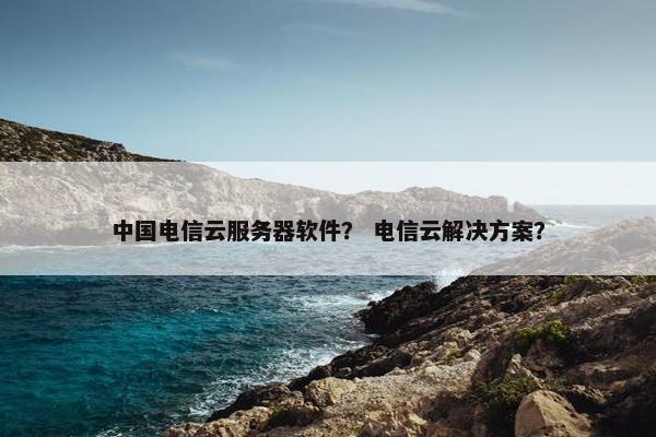 中国电信云服务器软件？ 电信云解决方案？