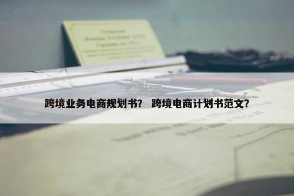 跨境业务电商规划书？ 跨境电商计划书范文？