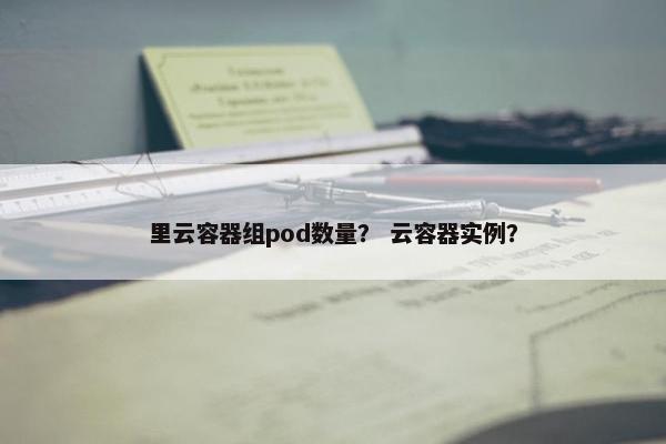 里云容器组pod数量？ 云容器实例？