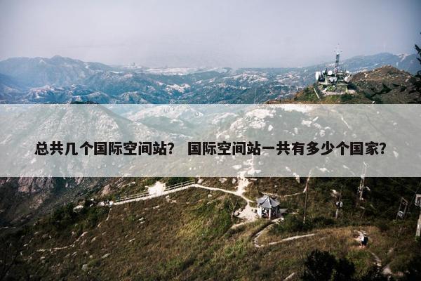 总共几个国际空间站？ 国际空间站一共有多少个国家？