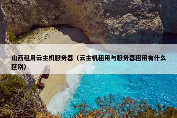 山西租用云主机服务器（云主机租用与服务器租用有什么区别）