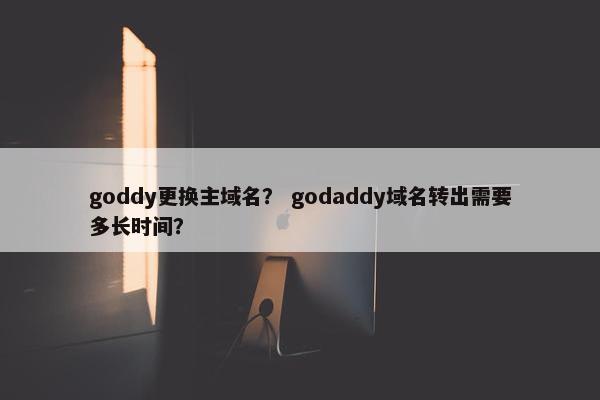 goddy更换主域名？ godaddy域名转出需要多长时间？