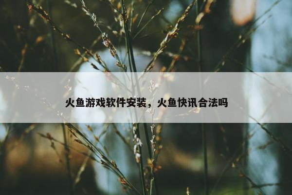 火鱼游戏软件安装，火鱼快讯合法吗