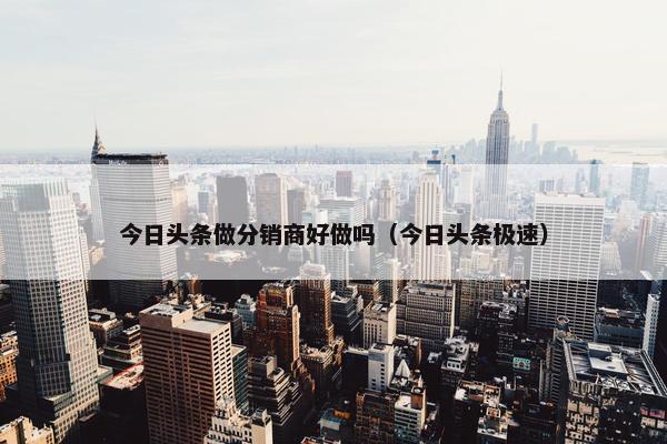 今日头条做分销商好做吗（今日头条极速）