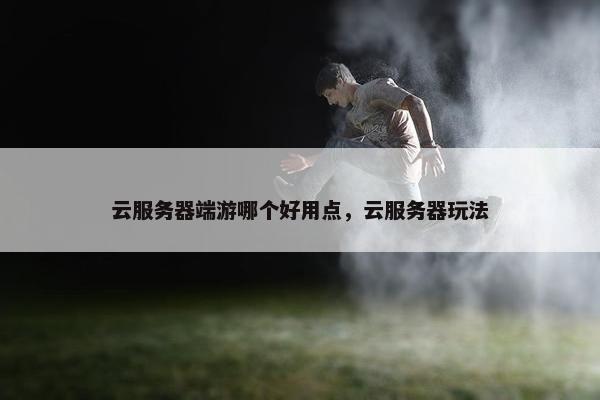 云服务器端游哪个好用点，云服务器玩法