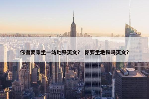 你需要乘坐一站地铁英文？ 你要坐地铁吗英文？