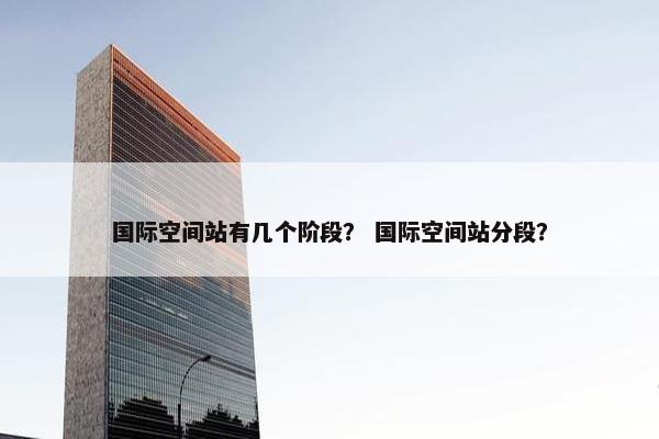 国际空间站有几个阶段？ 国际空间站分段？