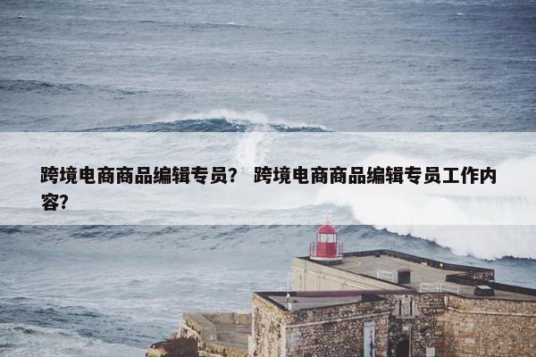 跨境电商商品编辑专员？ 跨境电商商品编辑专员工作内容？