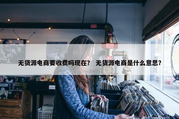 无货源电商要收费吗现在？ 无货源电商是什么意思？