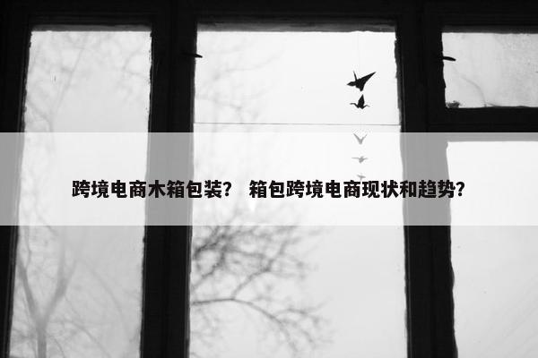 跨境电商木箱包装？ 箱包跨境电商现状和趋势？