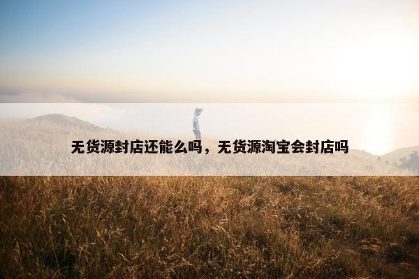 无货源封店还能么吗，无货源淘宝会封店吗