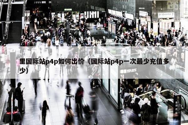 里国际站p4p如何出价（国际站p4p一次最少充值多少）