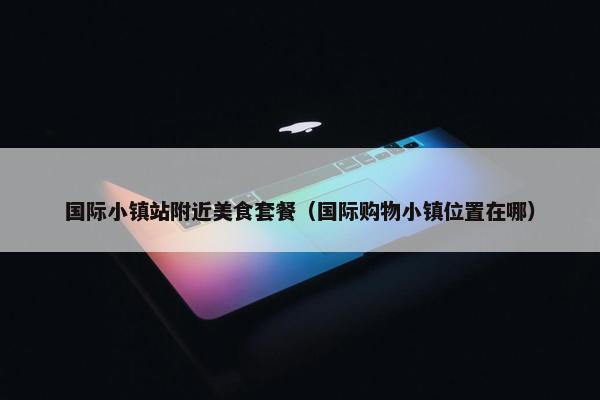 国际小镇站附近美食套餐（国际购物小镇位置在哪）