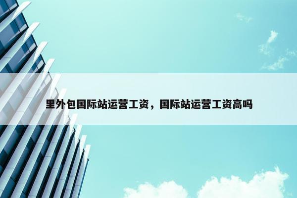 里外包国际站运营工资，国际站运营工资高吗