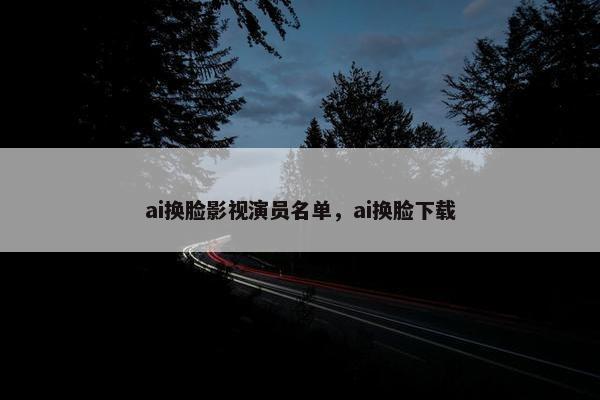 ai换脸影视演员名单，ai换脸下载