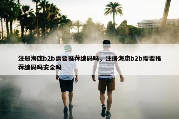 注册海康b2b需要推荐编码吗，注册海康b2b需要推荐编码吗安全吗
