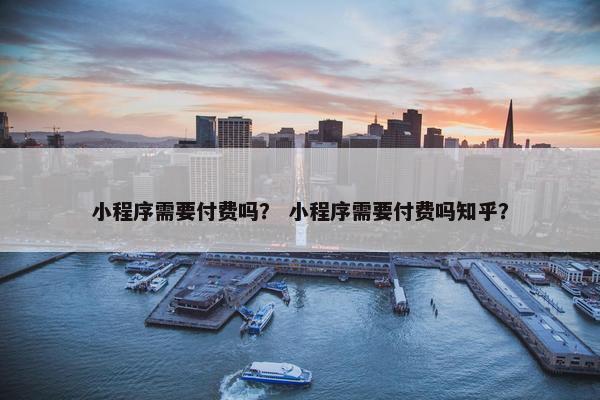 小程序需要付费吗？ 小程序需要付费吗知乎？