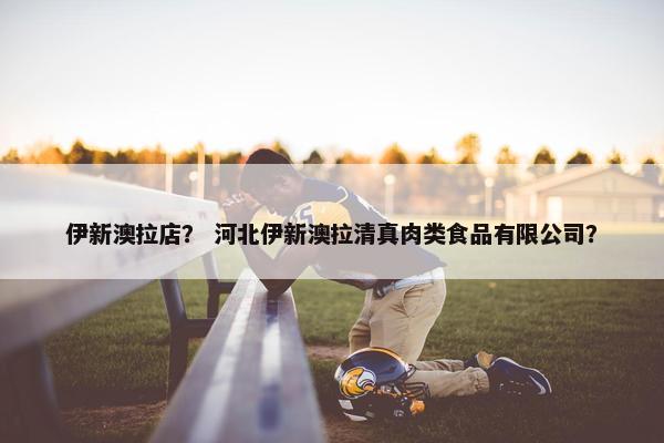 伊新澳拉店？ 河北伊新澳拉清真肉类食品有限公司？