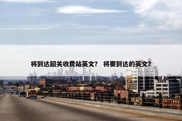 将到达韶关收费站英文？ 将要到达的英文？