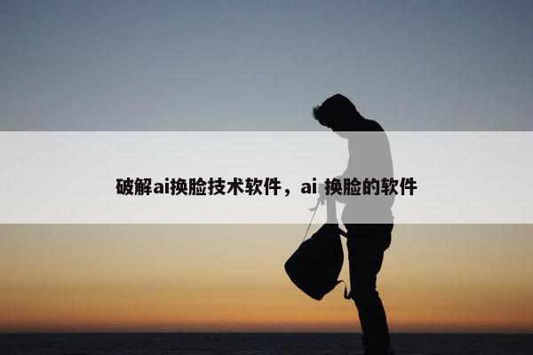 破解ai换脸技术软件，ai 换脸的软件