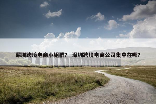 深圳跨境电商小组群？ 深圳跨境电商公司集中在哪？