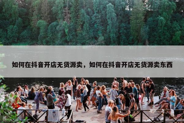 如何在抖音开店无货源卖，如何在抖音开店无货源卖东西