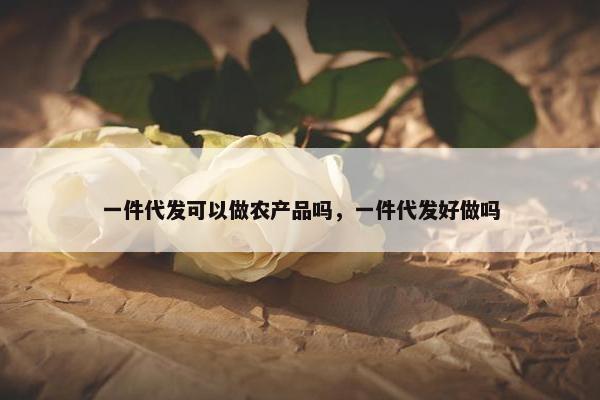 一件代发可以做农产品吗，一件代发好做吗