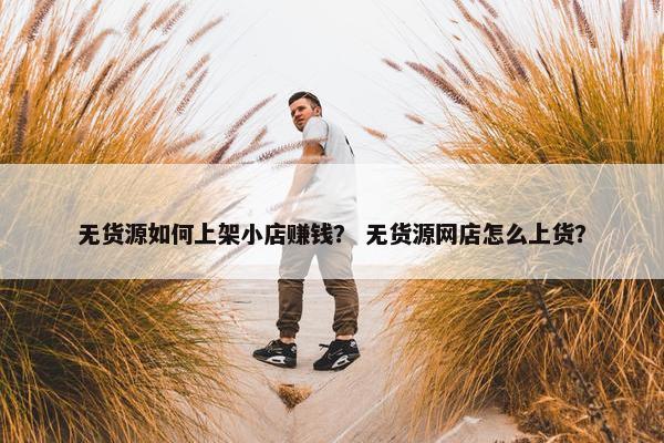 无货源如何上架小店赚钱？ 无货源网店怎么上货？