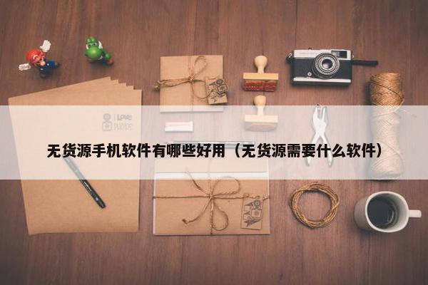无货源手机软件有哪些好用（无货源需要什么软件）