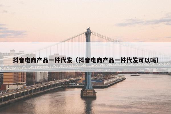 抖音电商产品一件代发（抖音电商产品一件代发可以吗）