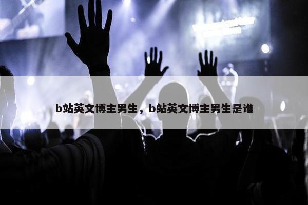b站英文博主男生，b站英文博主男生是谁
