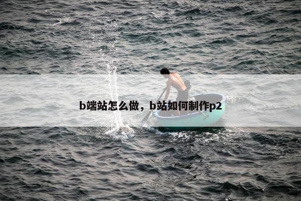 b端站怎么做，b站如何制作p2