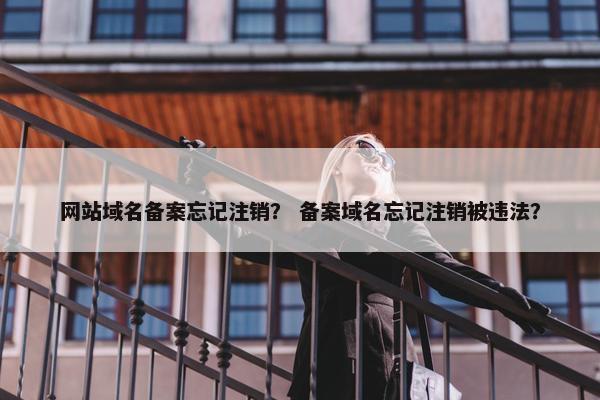 网站域名备案忘记注销？ 备案域名忘记注销被违法？