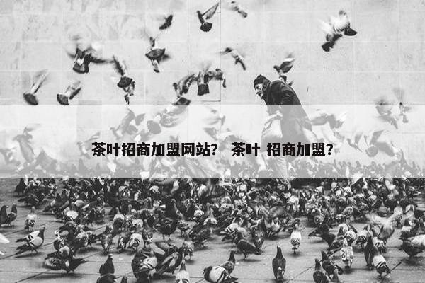 茶叶招商加盟网站？ 茶叶 招商加盟？