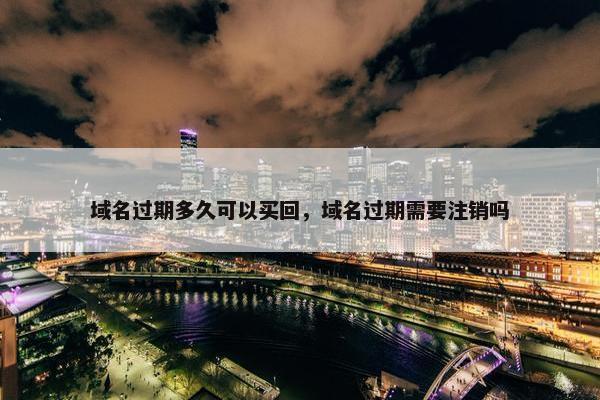 域名过期多久可以买回，域名过期需要注销吗