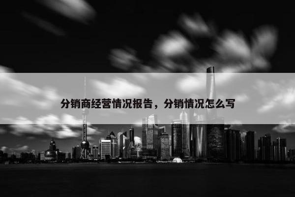 分销商经营情况报告，分销情况怎么写