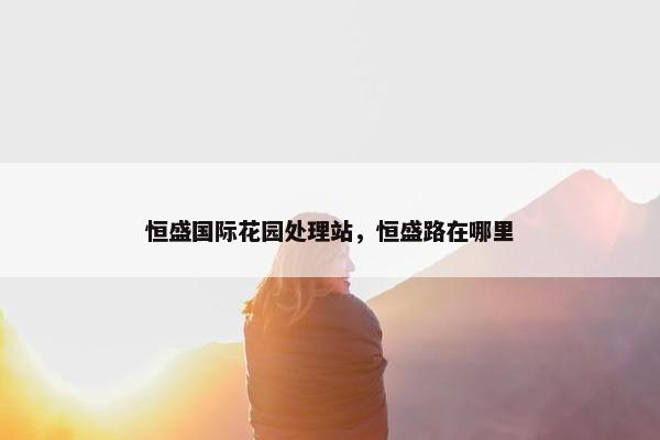 恒盛国际花园处理站，恒盛路在哪里