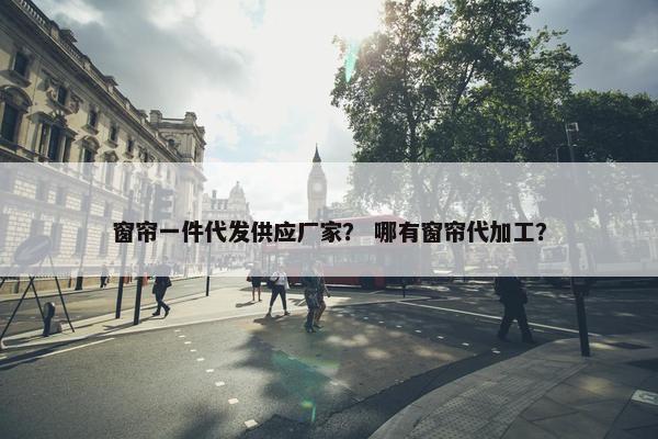 窗帘一件代发供应厂家？ 哪有窗帘代加工？