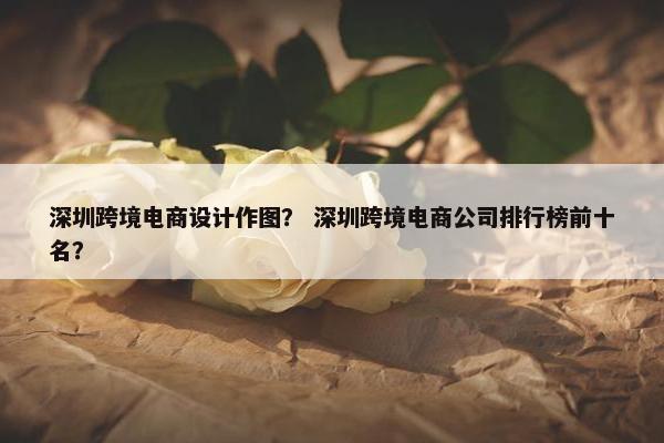 深圳跨境电商设计作图？ 深圳跨境电商公司排行榜前十名？