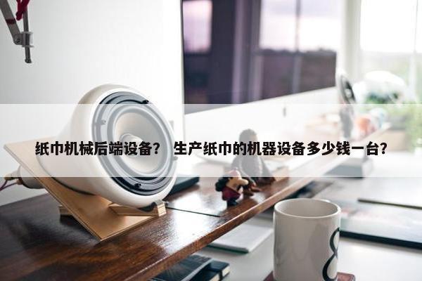 纸巾机械后端设备？ 生产纸巾的机器设备多少钱一台？