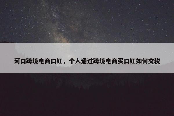 河口跨境电商口红，个人通过跨境电商买口红如何交税