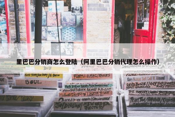 里巴巴分销商怎么登陆（阿里巴巴分销代理怎么操作）
