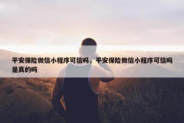 平安保险微信小程序可信吗，平安保险微信小程序可信吗是真的吗